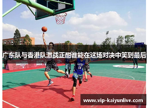 广东队与香港队激战正酣谁能在这场对决中笑到最后