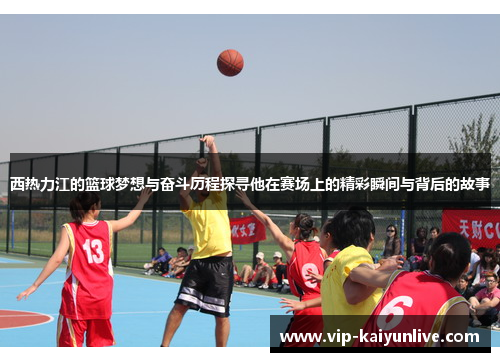 西热力江的篮球梦想与奋斗历程探寻他在赛场上的精彩瞬间与背后的故事